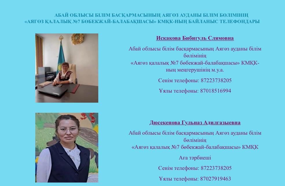 Абай облысы білім бақармасының Аягөз ауданы білім бөлімінің "Аягөз қалалық №7 бөбекжай-балабақшасы" КМҚК байланыс телефондары. Абай облысы білім бақармасының Аягөз ауданы білім бөлімінің "Аягөз қалалық №7 бөбекжай-балабақшасы" КМҚК байланыс телефондары.